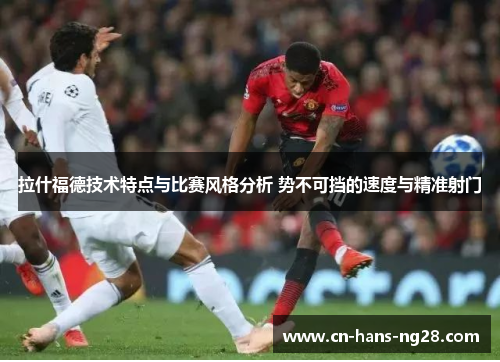 拉什福德技术特点与比赛风格分析 势不可挡的速度与精准射门 拉什福德技术特点与比赛风格分析 势不可挡的速度与精准射门