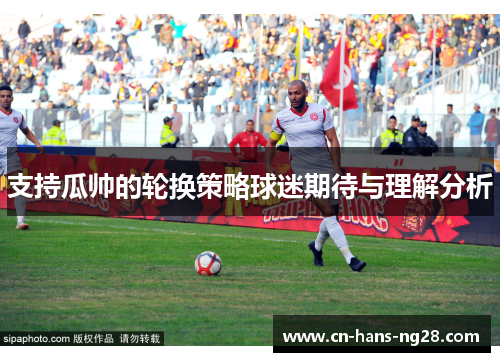 支持瓜帅的轮换策略球迷期待与理解分析