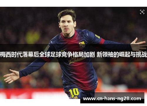 梅西时代落幕后全球足球竞争格局加剧 新领袖的崛起与挑战