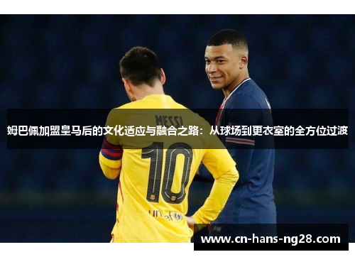 姆巴佩加盟皇马后的文化适应与融合之路：从球场到更衣室的全方位过渡
